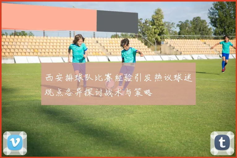 西安排球队比赛经验引发热议球迷观点各异探讨战术与策略