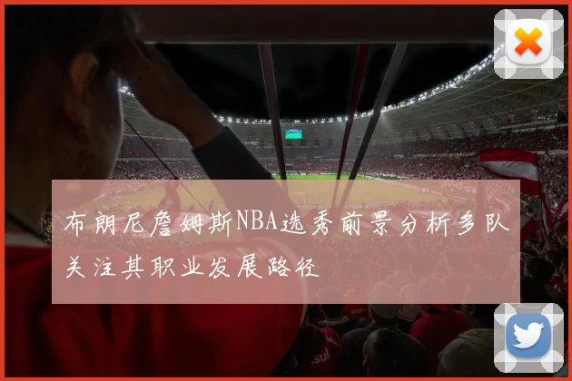 布朗尼詹姆斯NBA选秀前景分析多队关注其职业发展路径