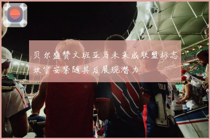 贝尔盛赞文班亚马未来成联盟标志坎宁安紧随其后展现潜力