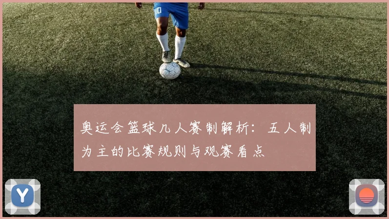 奥运会篮球几人赛制解析：五人制为主的比赛规则与观赛看点