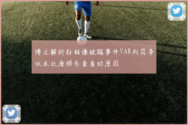 博主解析孙铭谦被踹事件VAR判罚争议未让唐顺齐查看的原因