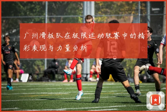 广州滑板队在极限运动联赛中的精彩表现与力量分析